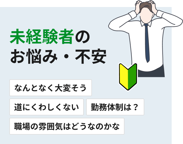 未経験者のお悩み・不安 なんとなく大変そう 道にくわしくない 勤務体制は？ 職場の雰囲気はどうなのかな